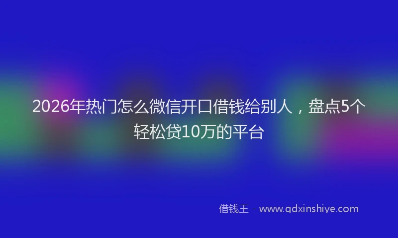 2026年热门怎么微信开口借钱给别人，盘点5个轻松贷10万的平台
