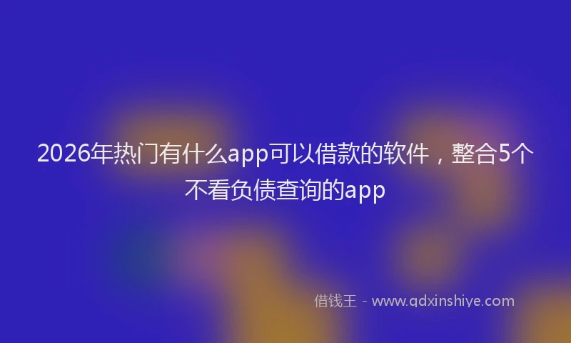 2026年热门有什么app可以借款的软件，整合5个不看负债查询的app