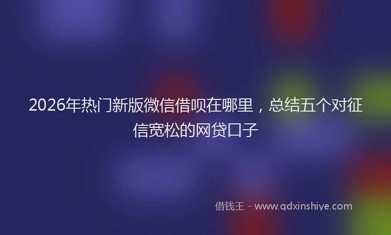 2026年热门新版微信借呗在哪里，总结五个对征信宽松的网贷口子