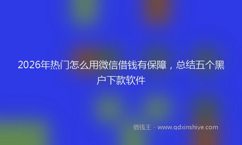 2026年热门怎么用微信借钱有保障，总结五个黑户下款软件