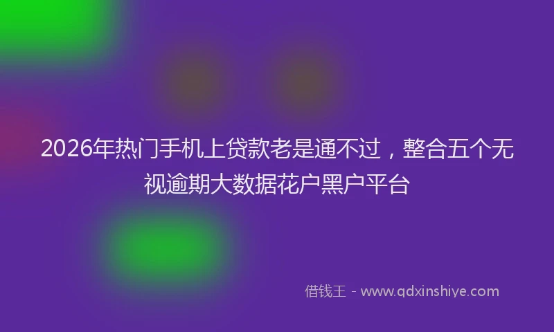 2026年热门手机上贷款老是通不过,整合五个无视逾期大数据花户黑户平台