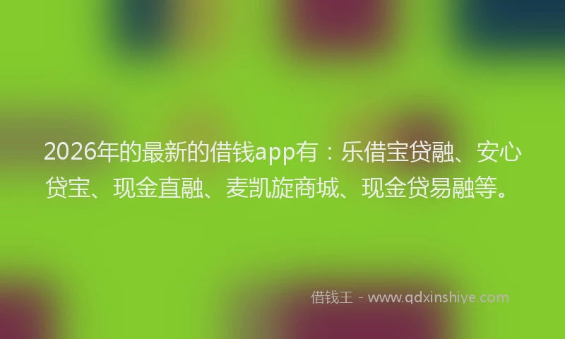 2026年的最新的借钱app有：乐借宝贷融、安心贷宝、现金直融、麦凯旋商城、现金贷易融等。