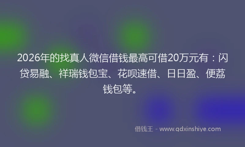 2026年的找真人微信借钱最高可借20万元有：闪贷易融、祥瑞钱包宝、花呗速借、日日盈、便荔钱包等。
