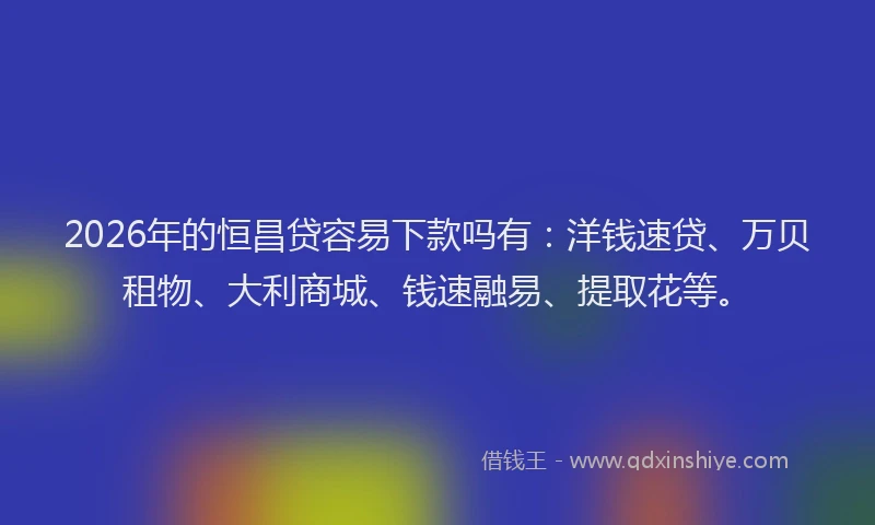 2026年的恒昌贷容易下款吗有：洋钱速贷、万贝租物、大利商城、钱速融易、提取花等。