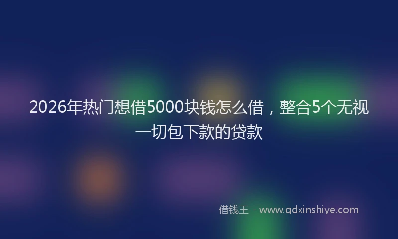 2026年热门想借5000块钱怎么借，整合5个无视一切包下款的贷款