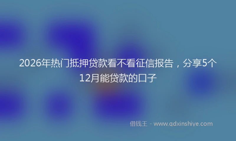 2026年热门抵押贷款看不看征信报告，分享5个12月能贷款的口子