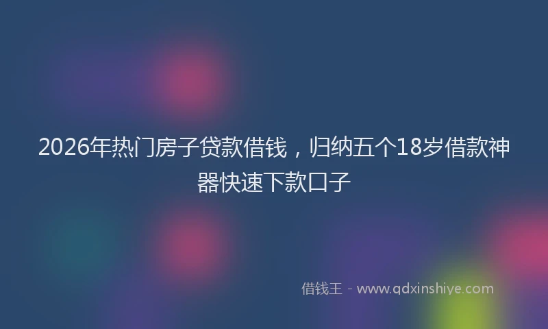 2026年热门房子贷款借钱,归纳五个18岁借款神器快速下款口子