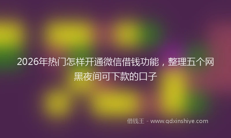 2026年热门怎样开通微信借钱功能，整理五个网黑夜间可下款的口子