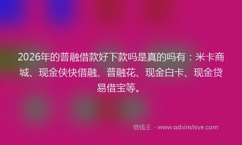 2026年的普融借款好下款吗是真的吗有：米卡商城、现金侠快借融、普融花、现金白卡、现金贷易借宝等。