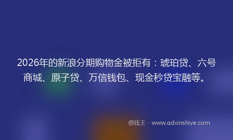 2026年的新浪分期购物金被拒有：琥珀贷、六号商城、原子贷、万信钱包、现金秒贷宝融等。