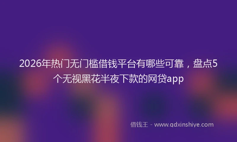 2026年热门无门槛借钱平台有哪些可靠，盘点5个无视黑花半夜下款的网贷app