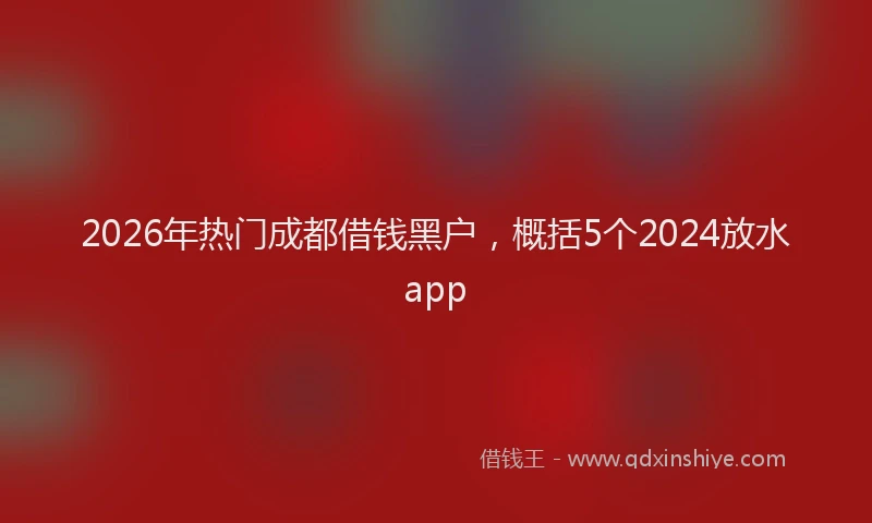 2026年热门成都借钱黑户，概括5个2024放水app