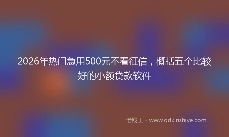 2026年热门急用500元不看征信，概括五个比较好的小额贷款软件