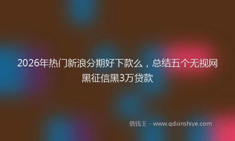 2026年热门新浪分期好下款么，总结五个无视网黑征信黑3万贷款