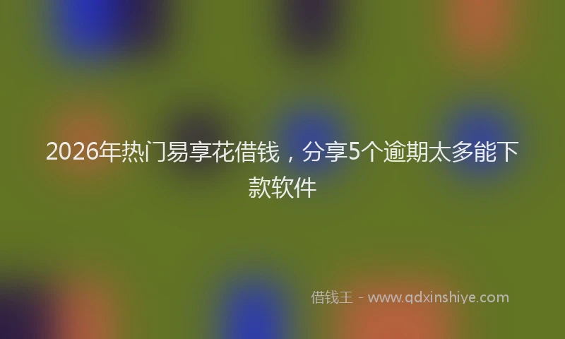 2026年热门易享花借钱，分享5个逾期太多能下款软件