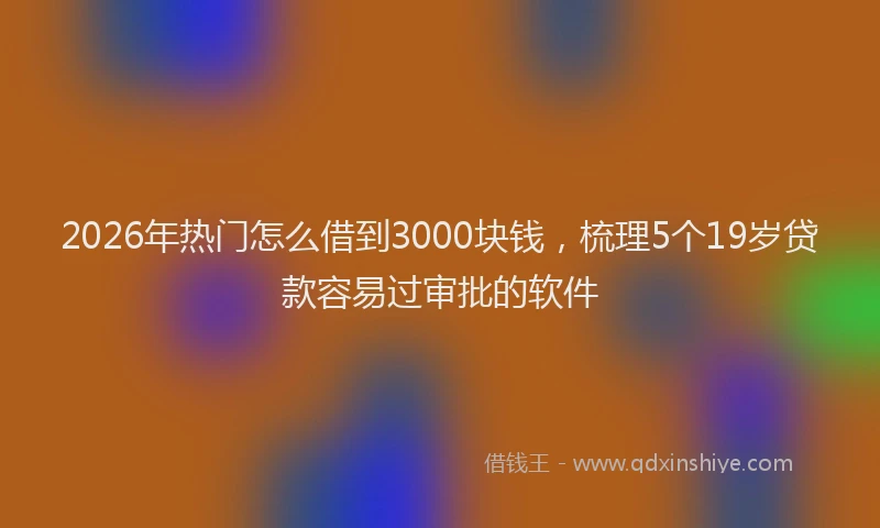 2026年热门怎么借到3000块钱，梳理5个19岁贷款容易过审批的软件