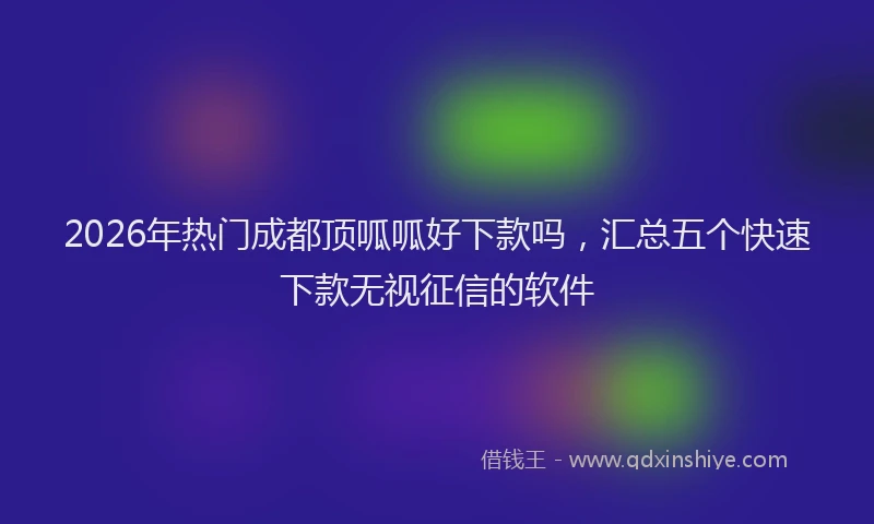2026年热门成都顶呱呱好下款吗,汇总五个快速下款无视征信的软件