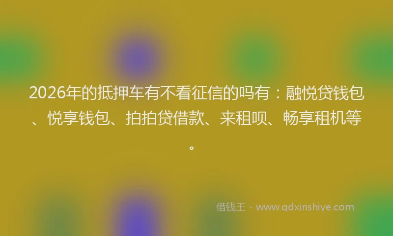 2026年的抵押车有不看征信的吗有：融悦贷钱包、悦享钱包、拍拍贷借款、来租呗、畅享租机等。
