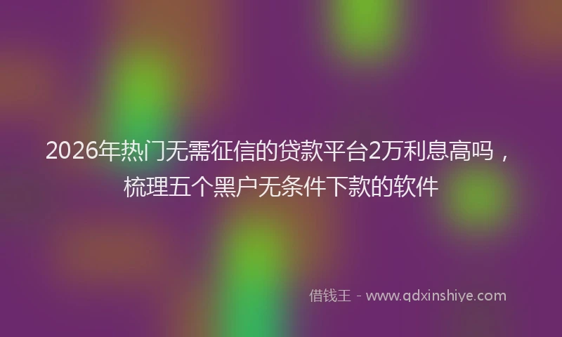 2026年热门无需征信的贷款平台2万利息高吗，梳理五个黑户无条件下款的软件