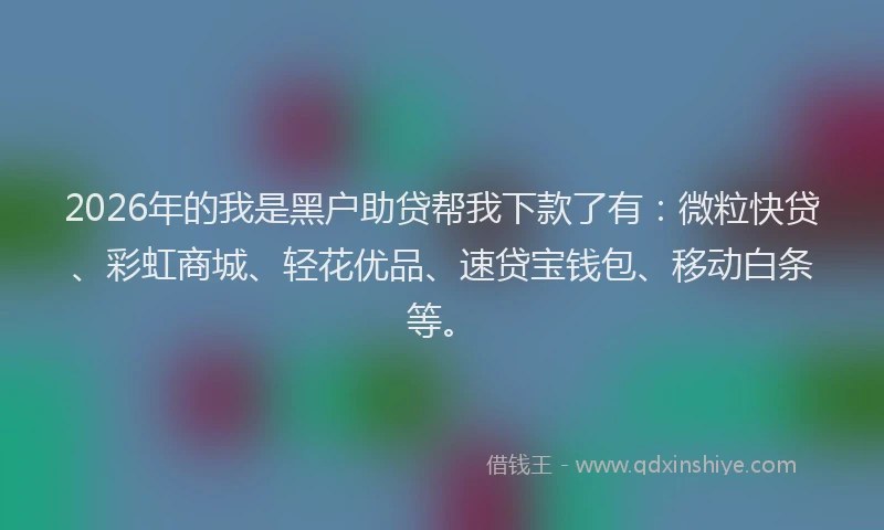 2026年的我是黑户助贷帮我下款了有:微粒快贷、彩虹商城、轻花优品、速贷宝钱包、移动白条等。