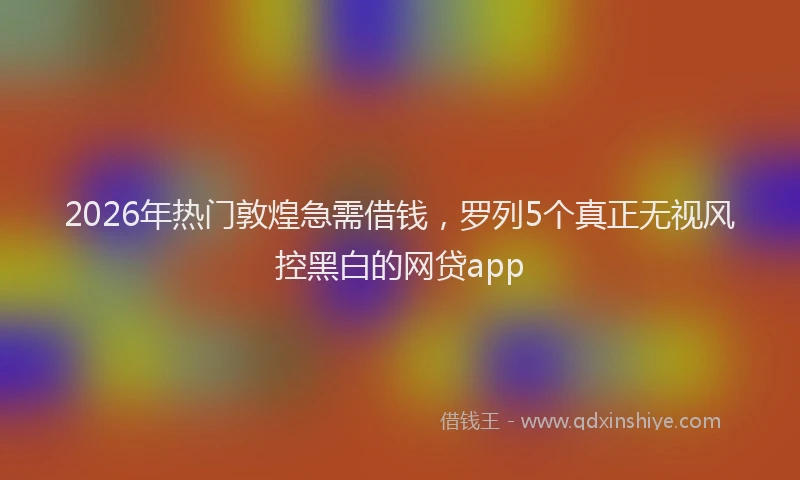 2026年热门敦煌急需借钱，罗列5个真正无视风控黑白的网贷app