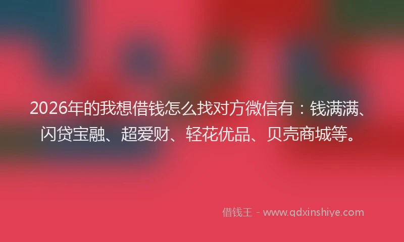 2026年的我想借钱怎么找对方微信有：钱满满、闪贷宝融、超爱财、轻花优品、贝壳商城等。