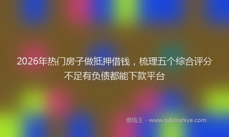 2026年热门房子做抵押借钱，梳理五个综合评分不足有负债都能下款平台