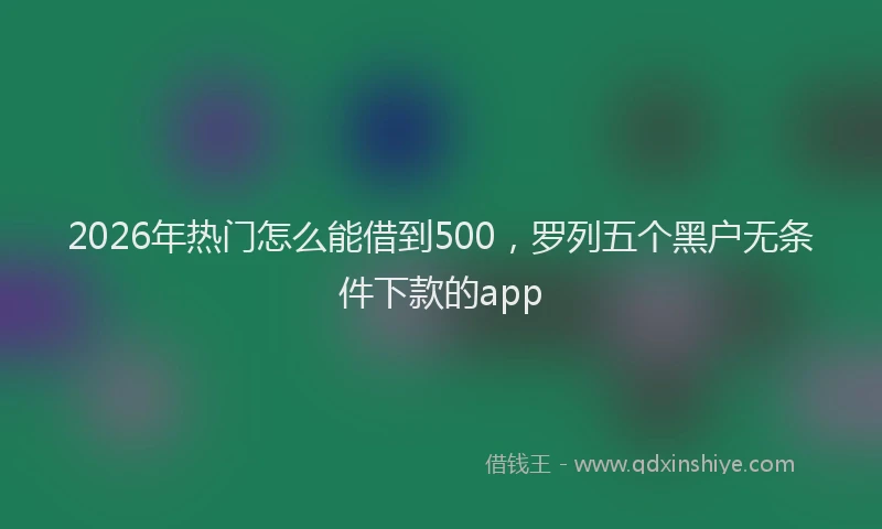 2026年热门怎么能借到500，罗列五个黑户无条件下款的app