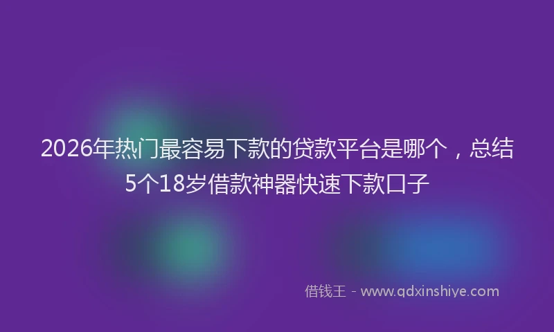 2026年热门最容易下款的贷款平台是哪个，总结5个18岁借款神器快速下款口子