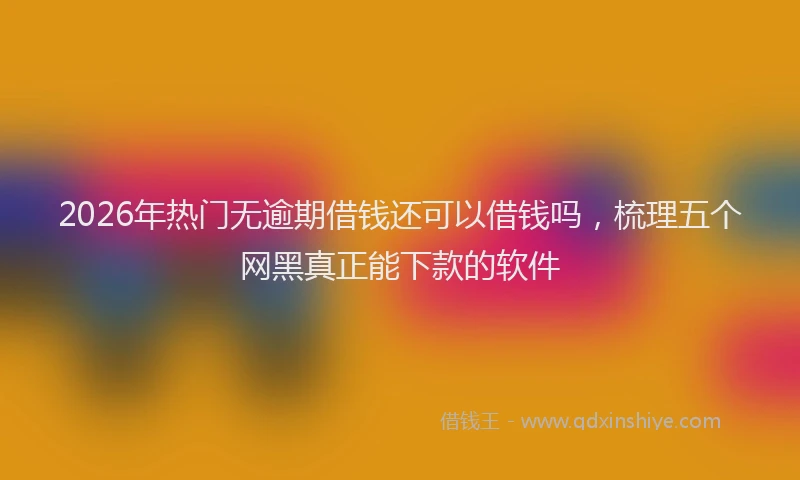 2026年热门无逾期借钱还可以借钱吗，梳理五个网黑真正能下款的软件