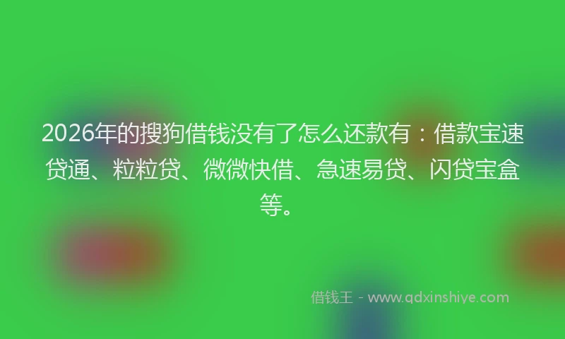 2026年的搜狗借钱没有了怎么还款有：借款宝速贷通、粒粒贷、微微快借、急速易贷、闪贷宝盒等。
