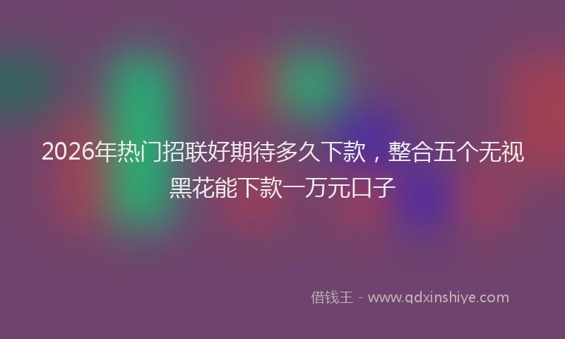 2026年热门招联好期待多久下款，整合五个无视黑花能下款一万元口子