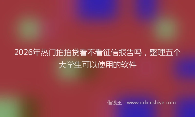 2026年热门拍拍贷看不看征信报告吗，整理五个大学生可以使用的软件