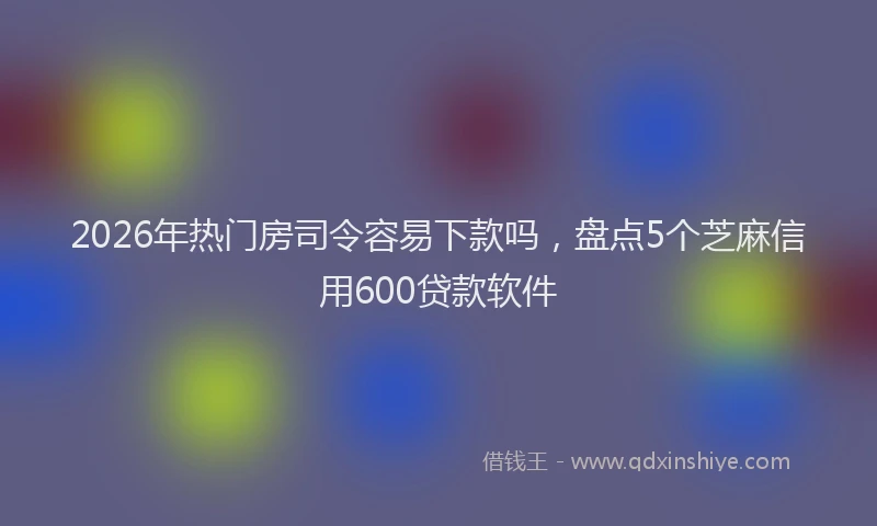 2026年热门房司令容易下款吗，盘点5个芝麻信用600贷款软件