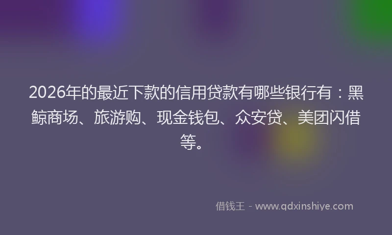 2026年的最近下款的信用贷款有哪些银行有：黑鲸商场、旅游购、现金钱包、众安贷、美团闪借等。