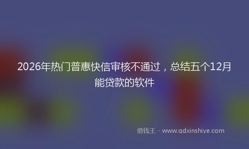2026年热门普惠快信审核不通过，总结五个12月能贷款的软件