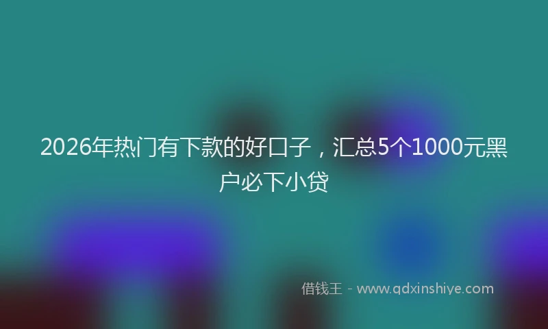 2026年热门有下款的好口子，汇总5个1000元黑户必下小贷