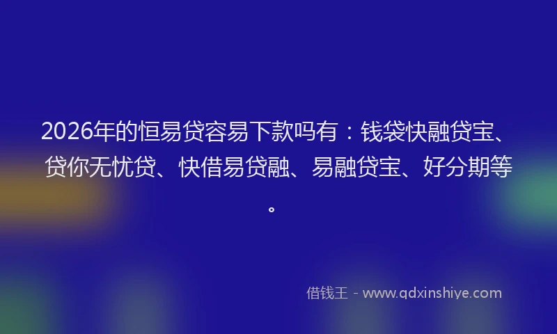 2026年的恒易贷容易下款吗有：钱袋快融贷宝、贷你无忧贷、快借易贷融、易融贷宝、好分期等。