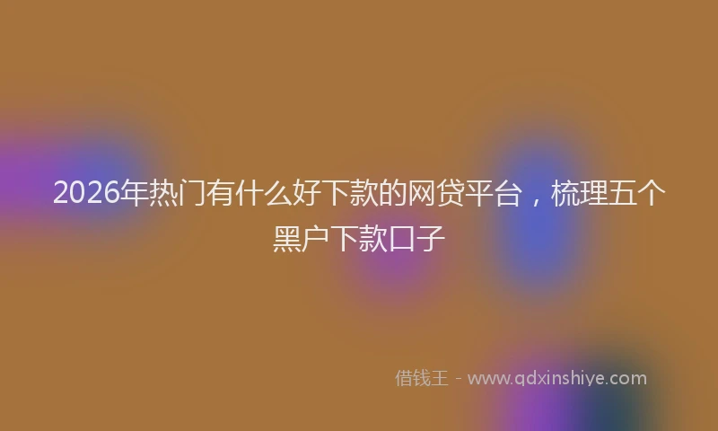 2026年热门有什么好下款的网贷平台，梳理五个黑户下款口子