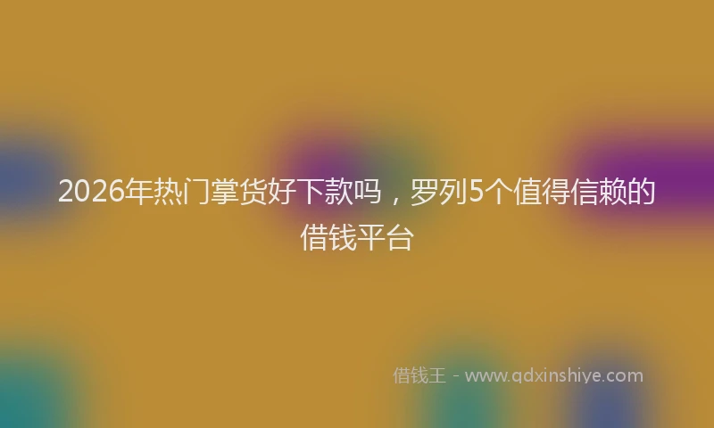 2026年热门掌货好下款吗,罗列5个值得信赖的借钱平台
