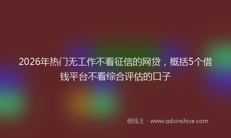 2026年热门无工作不看征信的网贷，概括5个借钱平台不看综合评估的口子