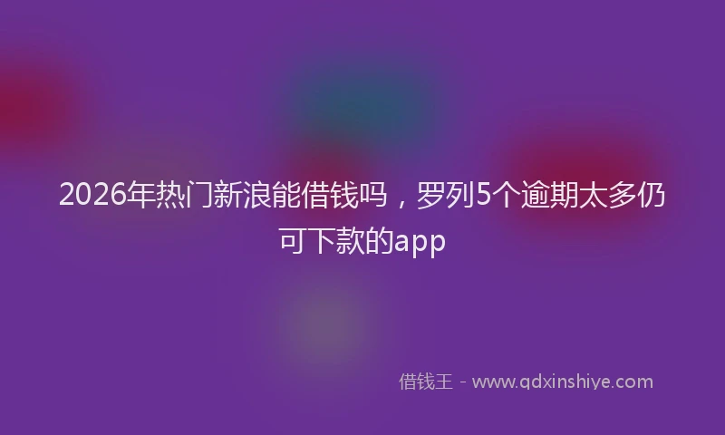 2026年热门新浪能借钱吗，罗列5个逾期太多仍可下款的app