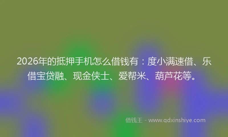 2026年的抵押手机怎么借钱有：度小满速借、乐借宝贷融、现金侠士、爱帮米、葫芦花等。