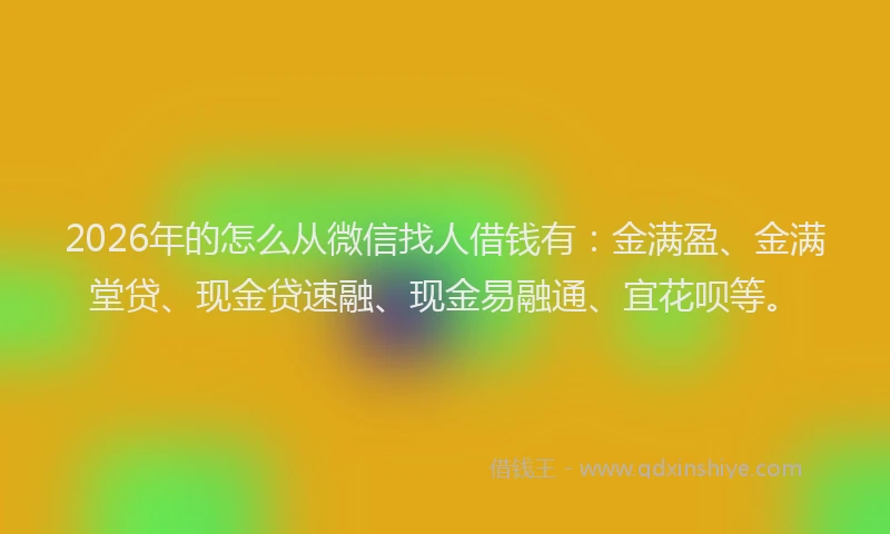 2026年的怎么从微信找人借钱有：金满盈、金满堂贷、现金贷速融、现金易融通、宜花呗等。