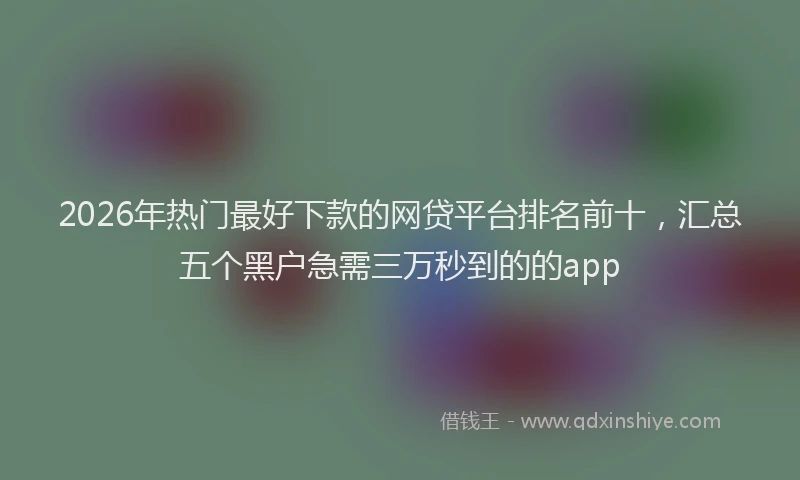 2026年热门最好下款的网贷平台排名前十，汇总五个黑户急需三万秒到的的app