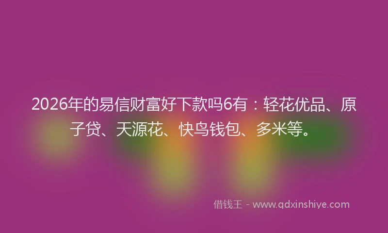 2026年的易信财富好下款吗6有：轻花优品、原子贷、天源花、快鸟钱包、多米等。