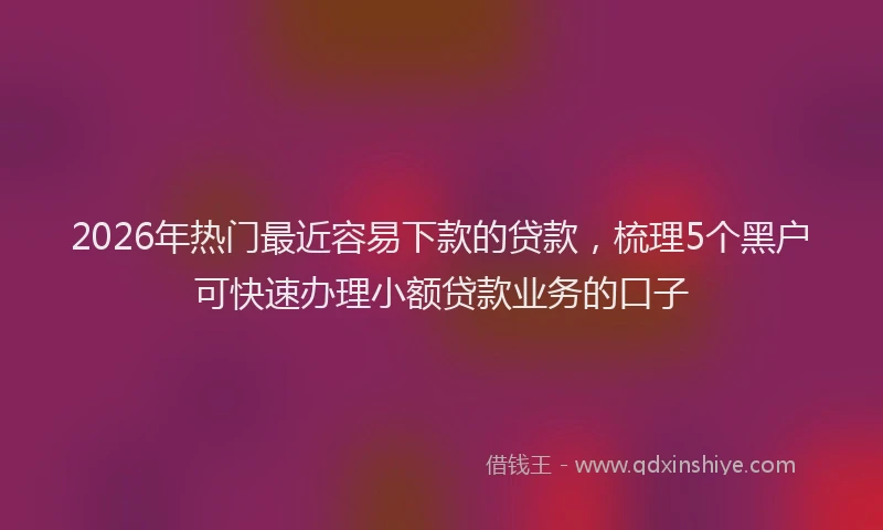 2026年热门最近容易下款的贷款，梳理5个黑户可快速办理小额贷款业务的口子
