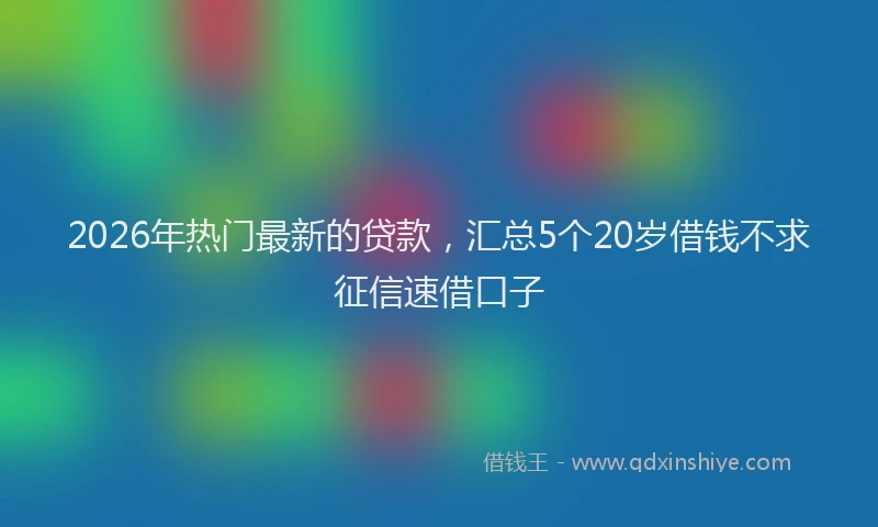 2026年热门最新的贷款，汇总5个20岁借钱不求征信速借口子