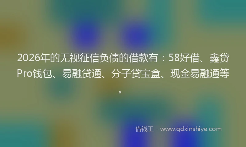 2026年的无视征信负债的借款有：58好借、鑫贷Pro钱包、易融贷通、分子贷宝盒、现金易融通等。