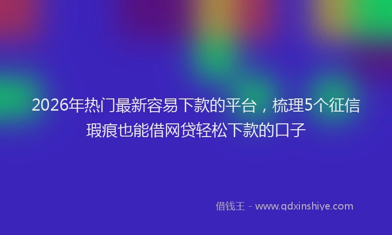 2026年热门最新容易下款的平台，梳理5个征信瑕疵也能借网贷轻松下款的口子